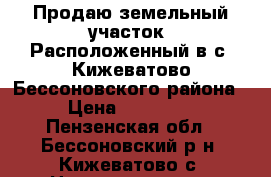 Продаю земельный участок. Расположенный в с. Кижеватово Бессоновского района  › Цена ­ 390 000 - Пензенская обл., Бессоновский р-н, Кижеватово с. Недвижимость » Земельные участки продажа   